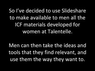 So I’ve decided to use Slideshare to make available to men all the ICF materials developed for women at Talentelle. Men can then take the ideas and tools that they find relevant, and use them the way they want to. 