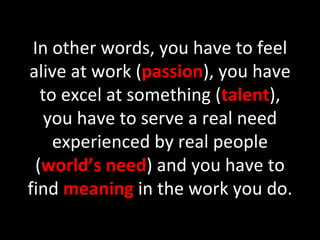 In other words, you have to feel alive at work ( passion ), you have to excel at something ( talent ), you have to serve a real need experienced by real people ( world’s need ) and you have to find  meaning  in the work you do. 