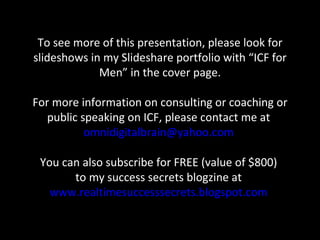To see more of this presentation, please look for slideshows in my Slideshare portfolio with “ICF for Men” in the cover page. For more information on consulting or coaching or public speaking on ICF, please contact me at  [email_address]   You can also subscribe for FREE (value of $800)  to my success secrets blogzine at  www.realtimesuccesssecrets.blogspot.com   