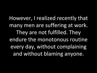 However, I realized recently that many men are suffering at work. They are not fulfilled. They endure the monotonous routine every day, without complaining and without blaming anyone. 