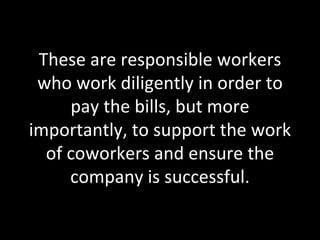 These are responsible workers who work diligently in order to pay the bills, but more importantly, to support the work of coworkers and ensure the company is successful. 