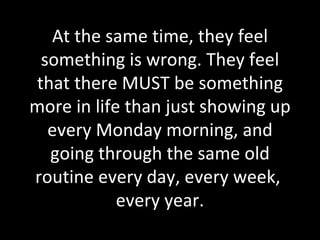At the same time, they feel something is wrong. They feel that there MUST be something more in life than just showing up every Monday morning, and going through the same old routine every day, every week,  every year. 