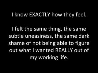 I know EXACTLY how they feel. I felt the same thing, the same subtle uneasiness, the same dark shame of not being able to figure out what I wanted REALLY out of my working life. 