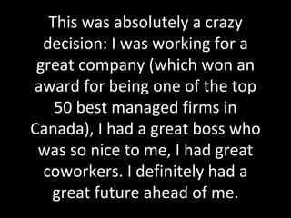 This was absolutely a crazy decision: I was working for a great company (which won an award for being one of the top 50 best managed firms in Canada), I had a great boss who was so nice to me, I had great coworkers. I definitely had a great future ahead of me. 