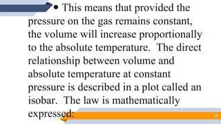  This means that provided the
pressure on the gas remains constant,
the volume will increase proportionally
to the absolute temperature. The direct
relationship between volume and
absolute temperature at constant
pressure is described in a plot called an
isobar. The law is mathematically
expressed: 12
 