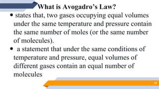 What is Avogadro’s Law?
 states that, two gases occupying equal volumes
under the same temperature and pressure contain
the same number of moles (or the same number
of molecules).
 a statement that under the same conditions of
temperature and pressure, equal volumes of
different gases contain an equal number of
molecules
18
 