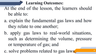 Learning Outcomes:
At the end of the lesson, the learners should
be able to:
a. explain the fundamental gas laws and how
they relate to one another;
b. apply gas laws to real-world situations,
such as determining the volume, pressure
or temperature of gas; and
c. solve problems related to gas laws 4
 
