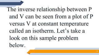 The inverse relationship between P
and V can be seen from a plot of P
versus V at constant temperature
called an isotherm. Let’s take a
look on this sample problem
below.
8
 