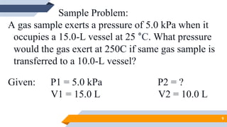 Sample Problem:
A gas sample exerts a pressure of 5.0 kPa when it
occupies a 15.0-L vessel at 25 °C. What pressure
would the gas exert at 250C if same gas sample is
transferred to a 10.0-L vessel?
Given: P1 = 5.0 kPa P2 = ?
V1 = 15.0 L V2 = 10.0 L
9
 