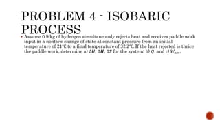 Assume 0.9 kg of hydrogen simultaneously rejects heat and receives paddle work
input in a nonflow change of state at constant pressure from an initial
temperature of 21℃ to a final temperature of 32.2℃. If the heat rejected is thrice
the paddle work, determine a) ∆𝑼, ∆𝑯, ∆𝑺 for the system; b) 𝑄; and c) 𝑊𝑛𝑒𝑡.
 