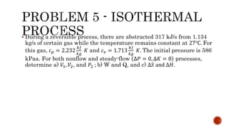  During a reversible process, there are abstracted 317 kJ/s from 1.134
kg/s of certain gas while the temperature remains constant at 27℃. For
this gas, 𝑐 𝑝 = 2.232
𝑘𝐽
𝑘𝑔
𝐾 and 𝑐 𝑣 = 1.713
𝑘𝐽
𝑘𝑔
𝐾. The initial pressure is 586
kPaa. For both nonflow and steady-flow ∆𝑃 = 0, ∆𝐾 = 0 processes,
determine a) 𝑉1, 𝑉2, and 𝑃2 ; b) W and Q, and c) ∆𝑆 and ∆𝐻.
 