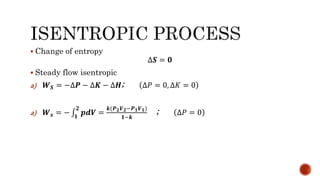  Change of entropy
∆𝑺 = 𝟎
 Steady flow isentropic
a) 𝑾 𝑺 = −∆𝑷 − ∆𝑲 − ∆𝑯; ∆𝑃 = 0, ∆𝐾 = 0
a) 𝑾 𝒔 = − 𝟏
𝟐
𝒑𝒅𝑽 =
𝒌(𝑷 𝟐 𝑽 𝟐−𝑷 𝟏 𝑽 𝟏)
𝟏−𝒌
; ∆𝑃 = 0
 