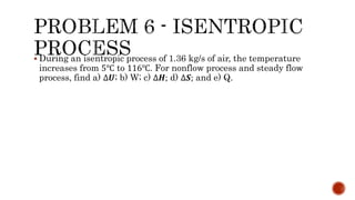  During an isentropic process of 1.36 kg/s of air, the temperature
increases from 5℃ to 116℃. For nonflow process and steady flow
process, find a) ∆𝑼; b) W; c) ∆𝑯; d) ∆𝑺; and e) Q.
 