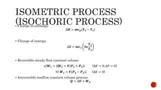  Change in enthalpy
∆𝑯 = 𝒎𝒄 𝒑 𝑻 𝟐 − 𝑻 𝟏
 Change of entropy
∆𝑺 = 𝒎𝒄 𝒗 𝒍𝒏
𝑻 𝟐
𝑻 𝟏
 Reversible steady flow constant volume
a)𝑾 𝒔 = ∆𝑾 𝒇 = 𝑽(𝑷 𝟏 + 𝑷 𝟐); (∆𝐾 = 0, ∆𝑃 = 0)
b) 𝑾 𝒔 = 𝑽(𝑷 𝟏 − 𝑷 𝟐); (∆𝐾 = 0)
 Irreversible nonflow constant volume process
𝑸 = ∆𝑼 + 𝑾 𝒏
 