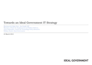Towards an Ideal Government IT Strategy
Meeting with Right Hon. Jim Knight MP
Minister of State for Employment and Welfare Reform;
Jerry Fishenden, Centre for Technology Policy Research;
William Heath, Ideal Government

23 March 2010




                                                          IDEAL GOVERNMENT
 