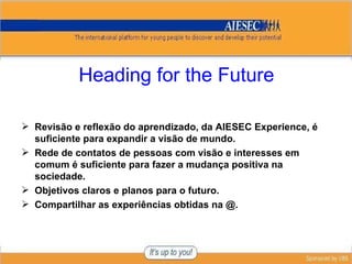 Heading for the Future Revisão e reflexão do aprendizado, da AIESEC Experience, é suficiente para expandir a visão de mundo. Rede de contatos de pessoas com visão e interesses em comum é suficiente para fazer a mudança positiva na sociedade. Objetivos claros e planos para o futuro. Compartilhar as experiências obtidas na @. 