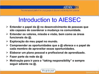 Introduction to AIESEC Entender o papel da @ no desenvolvimento de pessoas que são capazes de coordenar a mudança na comunidade. Entender os valores, missão e visão, bem como as áreas funcionais da @. Exploração do meu papel no mundo. Compreender as oportunidades que a @ oferece e o papel de cada membro de aproveitar essas oportunidades. Elaborar um plano pessoal e profissional de aprendizado. Fazer parte da rede da @ Motivação para ir para o “ taking responsibility ” e sempre seguir adiante na @. 