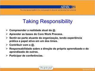 Taking Responsibility Compreender a realidade atual da @. Aprender as bases do Core Work Process. Sentir-se parte atuante da organização, tendo experiência prática e papel ativo em um dos times. Contribuir com a @. Responsabilidade sobre a direção do próprio aprendizado e do aprendizado de outros. Participar de conferências. 