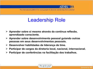 Leadership Role Aprender sobre si mesmo através da contínua reflexão, aprendizado consciente. Aprender sobre desenvolvimento pessoal guiando outras pessoas em seus desenvolvimentos pessoais. Desenvolver habilidades de liderança de time. Participar de cargos da diretoria local, nacional, internacional. Participar de conferências na facilitação dos trabalhos. 
