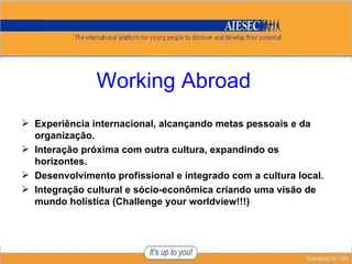 Working Abroad Experiência internacional, alcançando metas pessoais e da organização. Interação próxima com outra cultura, expandindo os horizontes. Desenvolvimento profissional e integrado com a cultura local. Integração cultural e sócio-econômica criando uma visão de mundo holística ( Challenge your worldview !!!) 