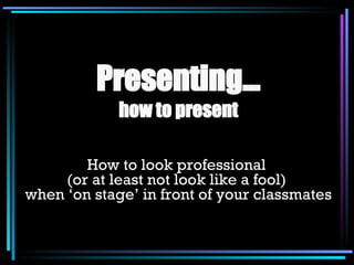Presenting… how to present How to look professional  (or at least not look like a fool)  when ‘on stage’ in front of your classmates 