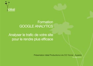 Formation
       GOOGLE ANALYTICS

Analyser le traﬁc de votre site"
  pour le rendre plus efﬁcace



                 Présentation Idéal Productions à la CCI Yonne - Auxerre
                                                                       
                                                             19 mars 2012
 