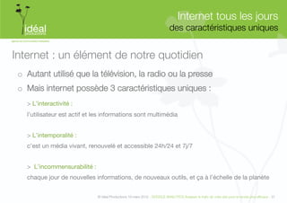 Internet tous les jours"
                                                                             des caractéristiques uniques
                                                                                                        


Internet : un élément de notre quotidien
 o  Autant utilisé que la télévision, la radio ou la presse
 o  Mais internet possède 3 caractéristiques uniques :
   > L’interactivité :
   l’utilisateur est actif et les informations sont multimédia


   > L’intemporalité :
   c’est un média vivant, renouvelé et accessible 24h/24 et 7j/7


   > L’incommensurabilité :
   chaque jour de nouvelles informations, de nouveaux outils, et ça à l’échelle de la planète


                              © Idéal Productions 19 mars 2012 - GOOGLE ANALYTICS Analyser le traﬁc de votre site pour le rendre plus efﬁcace - 31  
 