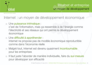 Internet et entreprise"
                                                                    un moyen de développement
                                                                                            


Internet : un moyen de développement économique
o  Une puissance intrinsèque : "
   c’est de l’information, mais ça ressemble à de l’énergie comme
   l’électricité et ses réseaux qui ont permis le développement
   économique
o  Une difﬁculté à appréhender : "
   internet ne propose pas de modèle économique reproductible
   comme dans l’économie réelle
o  Malgré tout, internet est devenu quasiment incontournable "
   pour les entreprises
o  Il faut juste l’aborder de manière individuelle, faire du sur-mesure
   pour développer son efﬁcacité
                       © Idéal Productions 19 mars 2012 - GOOGLE ANALYTICS Analyser le traﬁc de votre site pour le rendre plus efﬁcace - 32  
 