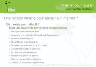Internet pour réussir"
                                                                                                une recette miracle ?
                                                                                                                    


Une recette miracle pour réussir sur internet ?
 Elle n’existe pas… désolé ! "
    Mais une dizaine de points sont indispensables :
   > Avoir une vraie démarche web
   > Respecter une méthode de travail spécifique au web
   > Se forcer à de la rigueur
   > Etre prêt à de la persévérance
   > Posséder une vraie vision de son projet
   > Connaitre le marché à conquérir
   > Se bâtir une offre pertinente
   > Assurer une qualité de service
   > Elaborer une visibilité stratégique
   > Garantir un suivi fin de l’activité web
                              © Idéal Productions 19 mars 2012 - GOOGLE ANALYTICS Analyser le traﬁc de votre site pour le rendre plus efﬁcace - 46  
 