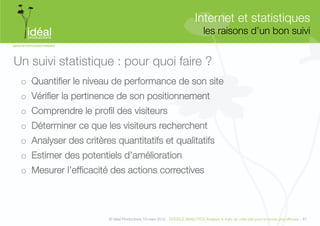 Internet et statistiques"
                                                                               les raisons d’un bon suivi
                                                                                                        


Un suivi statistique : pour quoi faire ?
 o  Quantiﬁer le niveau de performance de son site
 o  Vériﬁer la pertinence de son positionnement
 o  Comprendre le proﬁl des visiteurs
 o  Déterminer ce que les visiteurs recherchent 
 o  Analyser des critères quantitatifs et qualitatifs 
 o  Estimer des potentiels d’amélioration 
 o  Mesurer l’efﬁcacité des actions correctives



                        © Idéal Productions 19 mars 2012 - GOOGLE ANALYTICS Analyser le traﬁc de votre site pour le rendre plus efﬁcace - 47  
 