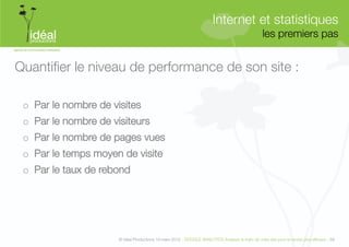 Internet et statistiques"
                                                                                                    les premiers pas
                                                                                                                   


Quantiﬁer le niveau de performance de son site :

 o  Par le nombre de visites
 o  Par le nombre de visiteurs 
 o  Par le nombre de pages vues 
 o  Par le temps moyen de visite 
 o  Par le taux de rebond"




                       © Idéal Productions 19 mars 2012 - GOOGLE ANALYTICS Analyser le traﬁc de votre site pour le rendre plus efﬁcace - 58  
 