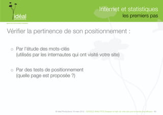 Internet et statistiques"
                                                                                                      les premiers pas
                                                                                                                     


Vériﬁer la pertinence de son positionnement :

 o  Par l’étude des mots-clés "
    (utilisés par les internautes qui ont visité votre site)


 o  Par des tests de positionnement "
    (quelle page est proposée ?)"




                         © Idéal Productions 19 mars 2012 - GOOGLE ANALYTICS Analyser le traﬁc de votre site pour le rendre plus efﬁcace - 60  
 