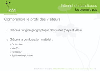 Internet et statistiques"
                                                                                                             les premiers pas
                                                                                                                            


Comprendre le proﬁl des visiteurs :

 o  Grâce à l’origine géographique des visites (pays et villes) 


 o  Grâce à la conﬁguration matériel :
   
> Ordi/mobile
   
> Mac/Pc
   
> Navigateur
   
> Système d’exploitation"




                                © Idéal Productions 19 mars 2012 - GOOGLE ANALYTICS Analyser le traﬁc de votre site pour le rendre plus efﬁcace - 63  
 