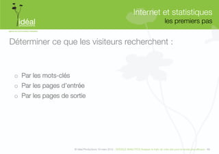 Internet et statistiques"
                                                                                                      les premiers pas
                                                                                                                     


Déterminer ce que les visiteurs recherchent :


 o  Par les mots-clés
 o  Par les pages d’entrée
 o  Par les pages de sortie




                         © Idéal Productions 19 mars 2012 - GOOGLE ANALYTICS Analyser le traﬁc de votre site pour le rendre plus efﬁcace - 69  
 