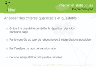 Internet et statistiques"
                                                                                                      les premiers pas
                                                                                                                     


Analyser des critères quantitatifs et qualitatifs :

 o  Grâce à la possibilité de vériﬁer la répartition des clics "
    dans une page"

 o  Par le contrôle du taux de rebond (avec 2 interprétations possibles)


 o  Par l’analyse du taux de transformation


 o  Par une interprétation critique des données

                         © Idéal Productions 19 mars 2012 - GOOGLE ANALYTICS Analyser le traﬁc de votre site pour le rendre plus efﬁcace - 75  
 
