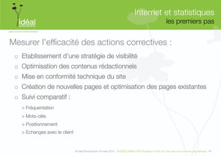 Internet et statistiques"
                                                                                                              les premiers pas
                                                                                                                             


Mesurer l’efﬁcacité des actions correctives :
 o  Etablissement d’une stratégie de visibilité 
 o  Optimisation des contenus rédactionnels 
 o  Mise en conformité technique du site 
 o  Création de nouvelles pages et optimisation des pages existantes    
 o  Suivi comparatif :
   
> Fréquentation
   
> Mots-clés
   
> Positionnement
   
> Echanges avec le client


                                 © Idéal Productions 19 mars 2012 - GOOGLE ANALYTICS Analyser le traﬁc de votre site pour le rendre plus efﬁcace - 87  
 