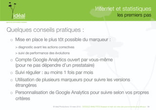 Internet et statistiques"
                                                                                                            les premiers pas
                                                                                                                           


Quelques conseils pratiques :
 o  Mise en place le plus tôt possible du marqueur :
   
> diagnostic avant les actions correctives
   
> suivi de performance des évolutions

 o  Compte Google Analytics ouvert par vous-même "
    (pour ne pas dépendre d’un prestataire)
 o  Suivi régulier : au moins 1 fois par mois
 o  Utilisation de plusieurs marqueurs pour suivre les versions
    étrangères 
 o  Personnalisation de Google Analytics pour suivre selon vos propres
    critères 
                               © Idéal Productions 19 mars 2012 - GOOGLE ANALYTICS Analyser le traﬁc de votre site pour le rendre plus efﬁcace - 96  
 