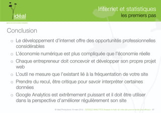 Internet et statistiques"
                                                                                                     les premiers pas
                                                                                                                    


Conclusion
 o  Le développement d’internet offre des opportunités professionnelles
    considérables
 o  L’économie numérique est plus compliquée que l’économie réelle
 o  Chaque entrepreneur doit concevoir et développer son propre projet
    web
 o  L’outil ne mesure que l’existant lié à la fréquentation de votre site
 o  Prendre du recul, être critique pour savoir interpréter certaines
    données
 o  Google Analytics est extrêmement puissant et il doit être utiliser
    dans la perspective d’améliorer régulièrement son site  
                        © Idéal Productions 19 mars 2012 - GOOGLE ANALYTICS Analyser le traﬁc de votre site pour le rendre plus efﬁcace - 97  
 