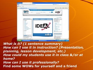 What is it? (1 sentence summary) How can I use it in instruction? (Presentation, planning, lesson development, etc.) How could my students use it in class &/or at home? How can I use it professionally? Find some WOWs for yourself and a friend 