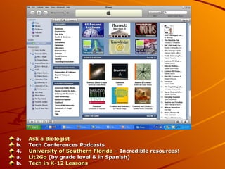 a.      Ask a Biologist b.      Tech Conferences Podcasts 4.      University of Southern Florida  – Incredible resources! a.      Lit2Go   (by grade level & in Spanish) b.      Tech in K-12 Lessons 