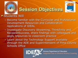 Session Objectives Students Will Become familiar with the Curricular and Professional Development Resources and Collaboration Applications of IDEAL Investigate Discovery Streaming, Thinkfinity and Recipes4Success, share findings with colleagues and apply resources to classroom practice Learn about the Technology Support available through the ADE and Superintendent of Pima County Schools Office 
