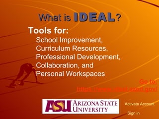 What is  IDEAL ? Tools for: School Improvement,  Curriculum Resources,  Professional Development,  Collaboration, and  Personal Workspaces  Go to: https://www.ideal.azed.gov/ Activate Account Sign in 