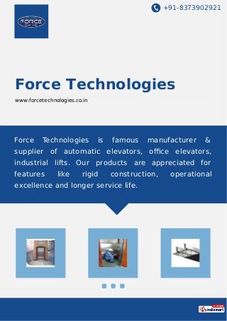 +91-8373902921
Force Technologies
www.forcetechnologies.co.in
Force Technologies is famous manufacturer &
supplier of automatic elevators, oﬃce elevators,
industrial lifts. Our products are appreciated for
features like rigid construction, operational
excellence and longer service life.
 