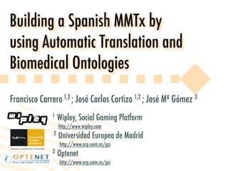Building a Spanish MMTx by
using Automatic Translation and
Biomedical Ontologies
Francisco Carrero 1,2 ; José Carlos Cortizo 1,2 ; José Mª Gómez 3
              1    Wipley, Social Gaming Platform
                   http://www.wipley.com
               2   Universidad Europea de Madrid
                   http://www.esp.uem.es/gsi
              3    Optenet
                   http://www.esp.uem.es/gsi
 