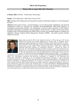 IDEAL 2012 Programme

                             Plenary Talk on August 30th, 2012 (Thursday)


➢   Plenary Talk C (09:50h – 10:40h, Room: Ponta Negra)

Speaker: Prof. Hojjat Adeli – Ohio State University, USA
Title: Intelligent Data Engineering and Automated Learning for EEG-Based Diagnosis of the Neurological
Disorders
Abstract: In this keynote lecture, a research ideology, a novel multi-paradigm methodology, and advanced
computational models are presented for automated electroencephalogram (EEG)-based diagnosis of
neurological and psychiatric disorders. The methodology is based on adroit integration of three different
computing technologies and problem solving paradigms: neural networks, wavelets, and the chaos theory.
Examples of the research performed by the author and his associates for automated diagnosis of epilepsy, the
Alzheimer’s Disease, Attention Deficit Hyperactivity Disorder (ADHD), and autism spectrum disorder
(ASD) are discussed.


                       Hojjat Adeli received his Ph.D. from Stanford University in 1976 at the age of 26. He has
                       authored 450 research and scientific publications in various fields of computer science,
                       engineering, applied mathematics, and medicine including 14 books such as Machine Learning –
                       Neural Networks, Genetic Algorithms, and Fuzzy Systems (Wiley, 1995); Wavelets in Intelligent
                       Transportation Systems (Wiley, 2005); Intelligent Infrastructure (CRC Press, 2009); and
                       Automated EEG-based Diagnosis of Neurological Disorders – Inventing the Future of
                       Neurology. He is the Founder and Editor-in-Chief of Computer-Aided Civil and Infrastructure
                       Engineering, now in 25th year of publication and Integrated Computer-Aided Engineering, now
                       in 18th year of publication. He is also the Editor-in-Chief of International Journal of Neural
                       Systems. In 1998 he received the Distinguished Scholar Award from OSU, “in recognition of
extraordinary accomplishment in research and scholarship”. In 2005, he was elected Honorary/Distinguished Member,
ASCE: “for wide-ranging, exceptional, and pioneering contributions to computing in civil engineering and
extraordinary leadership in advancing the use of computing and information technologies in many engineering
disciplines throughout the world.” In 2007, he received the OSU College of Engineering Peter L. and Clara M. Scott
Award for Excellence in Engineering Education “for sustained, exceptional, and multi-faceted contributions to
numerous fields including computer-aided engineering, knowledge engineering, computational intelligence, large-scale
design 1optimization, and smart structures with worldwide impact,” as well as the Charles E. MacQuigg Outstanding
Teaching Award. In 2008 he was Elected Fellow of the American Association for the Advancement of Science, “for
distinguished contributions to computational infrastructure engineering and for worldwide leadership in computational
science and engineering as a prolific author, keynote speaker, and editor-in-chief of journals.”




                                                         10
 
