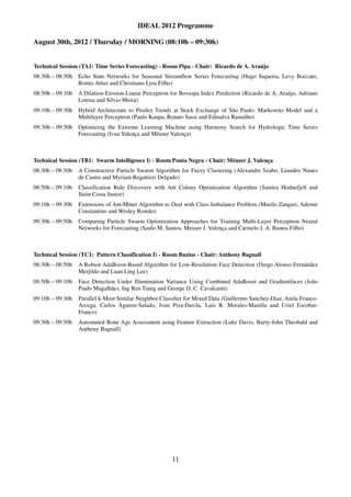 IDEAL 2012 Programme

August 30th, 2012 / Thursday / MORNING (08:10h – 09:30h)


Technical Session (TA1: Time Series Forecasting) - Room Pipa - Chair: Ricardo de A. Araújo
08:30h – 08:50h Echo State Networks for Seasonal Streamflow Series Forecasting (Hugo Siqueira, Levy Boccato,
                Romis Attux and Christiano Lyra Filho)
08:50h – 09:10h A Dilation-Erosion-Linear Perceptron for Bovespa Index Prediction (Ricardo de A. Araújo, Adriano
                Lorena and Silvio Meira)
09:10h – 09:30h Hybrid Architecture to Predict Trends at Stock Exchange of São Paulo: Markowitz Model and a
                Multilayer Perceptron (Paulo Kaupa, Renato Sassi and Edinalva Ramalho)
09:30h – 09:50h Optimizing the Extreme Learning Machine using Harmony Search for Hydrologic Time Series
                Forecasting (Ivna Valença and Mêuser Valença)



Technical Session (TB1: Swarm Intelligence I) - Room Ponta Negra - Chair: Mêuser J. Valença
08:30h – 08:50h   A Constructive Particle Swarm Algorithm for Fuzzy Clustering (Alexandre Szabo, Leandro Nunes
                  de Castro and Myriam Regattieri Delgado)
08:50h – 09:10h   Classification Rule Discovery with Ant Colony Optimization Algorithm (Samira Hodnefjell and
                  Ilaim Costa Junior)
09:10h – 09:30h   Extensions of Ant-Miner Algorithm to Deal with Class Imbalance Problem (Murilo Zangari, Ademir
                  Constantino and Wesley Romão)
09:30h – 09:50h   Comparing Particle Swarm Optimization Approaches for Training Multi-Layer Perceptron Neural
                  Networks for Forecasting (Saulo M. Santos, Meuser J. Valença and Carmelo J. A. Bastos Filho)



Technical Session (TC1: Pattern Classification I) - Room Buzius - Chair: Anthony Bagnall
08:30h – 08:50h   A Robust AdaBoost-Based Algorithm for Low-Resolution Face Detection (Diego Alonso Fernández
                  Merjildo and Luan Ling Lee)
08:50h – 09:10h   Face Detection Under Illumination Variance Using Combined AdaBoost and Gradientfaces (João
                  Paulo Magalhães, Ing Ren Tsang and George D. C. Cavalcanti)
09:10h – 09:30h   Parallel k-Most Similar Neighbor Classiﬁer for Mixed Data (Guillermo Sanchez-Diaz, Anilu Franco-
                  Arcega, Carlos Aguirre-Salado, Ivan Piza-Davila, Luis R. Morales-Manilla and Uriel Escobar-
                  Franco)
09:30h – 09:50h   Automated Bone Age Assessment using Feature Extraction (Luke Davis, Barry-John Theobald and
                  Anthony Bagnall)




                                                       11
 