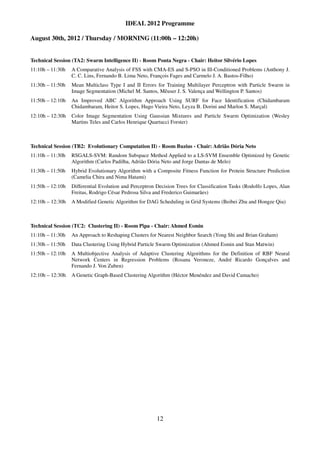 IDEAL 2012 Programme

August 30th, 2012 / Thursday / MORNING (11:00h – 12:20h)


Technical Session (TA2: Swarm Intelligence II) - Room Ponta Negra - Chair: Heitor Silvério Lopes
11:10h – 11:30h   A Comparative Analysis of FSS with CMA-ES and S-PSO in Ill-Conditioned Problems (Anthony J.
                  C. C. Lins, Fernando B. Lima Neto, François Fages and Carmelo J. A. Bastos-Filho)
11:30h – 11:50h   Mean Multiclass Type I and II Errors for Training Multilayer Perceptron with Particle Swarm in
                  Image Segmentation (Michel M. Santos, Mêuser J. S. Valença and Wellington P. Santos)
11:50h – 12:10h   An Improved ABC Algorithm Approach Using SURF for Face Identification (Chidambaram
                  Chidambaram, Heitor S. Lopes, Hugo Vieira Neto, Leyza B. Dorini and Marlon S. Marçal)
12:10h – 12:30h   Color Image Segmentation Using Gaussian Mixtures and Particle Swarm Optimization (Wesley
                  Martins Teles and Carlos Henrique Quartucci Forster)



Technical Session (TB2: Evolutionary Computation II) - Room Buzius - Chair: Adrião Dória Neto
11:10h – 11:30h   RSGALS-SVM: Random Subspace Method Applied to a LS-SVM Ensemble Optimized by Genetic
                  Algorithm (Carlos Padilha, Adrião Dória Neto and Jorge Dantas de Melo)
11:30h – 11:50h   Hybrid Evolutionary Algorithm with a Composite Fitness Function for Protein Structure Prediction
                  (Camelia Chira and Nima Hatami)
11:50h – 12:10h   Differential Evolution and Perceptron Decision Trees for Classification Tasks (Rodolfo Lopes, Alan
                  Freitas, Rodrigo César Pedrosa Silva and Frederico Guimarães)
12:10h – 12:30h   A Modified Genetic Algorithm for DAG Scheduling in Grid Systems (Beibei Zhu and Hongze Qiu)



Technical Session (TC2: Clustering II) - Room Pipa - Chair: Ahmed Esmin
11:10h – 11:30h   An Approach to Reshaping Clusters for Nearest Neighbor Search (Yong Shi and Brian Graham)
11:30h – 11:50h   Data Clustering Using Hybrid Particle Swarm Optimization (Ahmed Esmin and Stan Matwin)
11:50h – 12:10h   A Multiobjective Analysis of Adaptive Clustering Algorithms for the Definition of RBF Neural
                  Network Centers in Regression Problems (Rosana Veroneze, André Ricardo Gonçalves and
                  Fernando J. Von Zuben)
12:10h – 12:30h   A Genetic Graph-Based Clustering Algorithm (Héctor Menéndez and David Camacho)




                                                        12
 