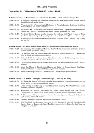 IDEAL 2012 Programme

August 30th, 2012 / Thursday / AFTERNOON (14:00h – 16:00h)


Technical Session (TA3: Metaheuristics and Applications) - Room Pipa - Chair: Fernando Buarque Neto
14:00h – 14:20h   A Simulated Annealing Based Approach to the High School Timetabling Problem (George Fonseca,
                  Samuel Souza and Haroldo Santos)
14:20h – 14:40h   A Transitional View of Immune Inspired Techniques for Anomaly Detection (Guilherme Costa Silva,
                  Reinaldo Palhares and Walmir Caminhas)
14:40h – 15:00h   Metaheuristic GRASP with Path-Relinking to the Solution of the Graph Partitioning Problem with
                  Capacity and Connexity Constraints (Nádia Santos, Gustavo Semaan and Luiz Ochi)
15:00h – 15:20h   An Aspect-Oriented Domain-Specific Language for Modeling Multi-Agent Systems in Social
                  Simulations (Diego de Siqueira Braga, Felipe Alves, Fernando B. de Lima Neto and Luis Menezes)
15:20h – 15:40h   A Learning-to-Rank Algorithm for Constructing Defect Prediction Models (Xiaoxing Yang, Ke Tang
                  and Xin Yao)


Technical Session (TB3: Self-Organizing Neural Networks) - Room Buzius - Chair: Guilherme Barreto
14:00h – 14:20h   Self-Organizing Polynomial Neural Networks Based on Matrix Inversion and Differential Evolution
                  (Lorena Tablada and Mêuser Valença)
14:20h – 14:40h   Fast Opposite Maps: An Iterative SOM-Based Method for Building Reduced-Set SVMs (Ajalmar
                  Rêgo da Rocha Neto and Guilherme A. Barreto)
14:40h – 15:00h   Regional Models for Nonlinear System Identification using the Self-Organizing Map (Amauri
                  Holanda Souza Junior and Guilherme A. Barreto)
15:00h – 15:20h   Classification of Pharmaceutical Solid Excipients using Self-Organizing Maps (Giovani Ângelo da
                  Nóbrega)
15:20h – 15:40h   Visual Data Mining for Identification of Patterns and Outliers in Weather Stations’ Data (Rafael
                  Santos, José Roberto M. Garcia and Antônio Miguel Vieira Monteiro)
15:40h – 16:00h   Supervised Growing Neural Gas (Klaifer Garcia and Carlos Henrique Quartucci Forster)



Technical Session (TC3: Machine Learning II) - Room Ponta Negra - Chair: Ing Ren Tsang
14:00h – 14:20h   A Hybrid GMM Speaker Verification System for Mobile Devices in Variable Environments (Ing Ren
                  Tsang, George D. C. Cavalcanti and Dimas Gabriel)
14:20h – 14:40h   Credit Scoring for SME using a Manifold Supervised Learning Algorithm (Armando Vieira,
                  Bernadete Ribeiro and Ning Chen)
14:40h – 15:00h   Visualization of Predictive Distributions for Discrete Spatial-Temporal Log Cox Processes
                  Approximated with MCMC (David Rohde, Jonathon Corcoran, Gentry White and Ruth Huang)
15:00h – 15:20h   An Heterogeneous Distance Measure for Instance Selection Algorithms (George D. C. Cavalcanti,
                  Ing Ren Tsang and Cesar L. Pereira)
15:20h – 15:40h   Ensemble Methods for Prediction of Parkinson Disease (Amir Ahmad)
15:40h – 16:00h   Real-Time Head Pose Estimation for Mobile Devices (Euclides N. Arcoverde Neto, Rafael M.
                  Barreto, Rafael M. Duarte, João Paulo Magalhães, Carlos A. C. M. Bastos, Ing Ren Tsang and
                  George D. C. Cavalcanti)




                                                       13
 