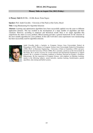 IDEAL 2012 Programme

                            Plenary Talks on August 31st, 2012 (Friday)


➢   Plenary Talk D (09:50h – 10:40h, Room: Ponta Negra)

Speaker: Prof. André Carvalho – University of São Paulo at São Carlos, Brazil
Title: Using Metalearning For Algorithm Selection
Abstract: Learning and optimization algorithms have been successfully applied over the years to different
application domains. This has resulted in the development of a large number of algorithms and their
variations. However, according to empirical and theoretical results there is no single algorithm that
outperforms the others in every problem. Meta-Learning provides a general framework for the selection of
the most suitable algorithm for a new problem. In this talk I will show some experiments were metalearning
has been successfully used for algorithm selection.


                    André Carvalho holds a bachelor in Computer Science from Universidade Federal de
                    Pernambuco (1987), Masters in Computer Science from Universidade Federal de Pernambuco
                    (1990), Ph.D. in Electronic Engineering – University of Kent at Canterbury (1994) and post-
                    doctorate from the University of Porto (2006). He is currently a professor at the Universidade de
                    São Paulo. He is ad hoc reviewer for several national and international foundations to support
                    research. He is evaluator of teaching conditions at Instituto Nacional de Estudos e Pesquisas
                    Educacionais. He has experience in Computer Science, with emphasis on Machine Learning,
                    mainly in the following subjects: neural networks, machine learning, bioinformatics, genetic
                    algorithms, data mining and hybrid systems.




                                                       15
 