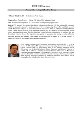IDEAL 2012 Programme

                              Plenary Talks on August 31st, 2012 (Friday)


➢   Plenary Talk E (16:20h - 17:10h, Room: Ponta Negra)

Speaker: Prof. Carlos Pedreira – Federal University of Rio de Janeiro, Brazil
Title: Bi-dimensional Projections for Classification: Flow Cytometry Applications
Abstract: We approach the problem of projecting n-dimensional data into 2-D. The main goal is to produce
seeable representations that allow good separation of the possible existing clusters. The key idea is to search
for a bi-dimensional subspace on which data could be projected to obtain an optimized separation between
classes. For the precise definition of the separation criterion, both the Cauchy-Schwartz divergence, and the
entropy are taken into account. We also investigate ways of selecting combinations of attributes that best
discriminate between classes. The algorithms are applied to cytometric data aiming to make differential
                                                                                              n
diagnostic between two diseases. Each disease is represented by the mean, in                 ℝ    , of the intensity of
fluorescent emitted by cells marked with conjugated antibodies.


                     Carlos Eduardo Pedreira (SM’03) was born in Rio de Janeiro, Brazil, on April 11, 1956. He
                     received the B.S. and the M.S. degrees in electrical engineering (Systems) from the Pontiﬁcal
                     Catholic University (PUC-Rio), Rio de Janeiro, Brazil, in 1979 and 1981, respectively, and the
                     Ph.D. degree from the Imperial College of Science Technology and Medicine, University of
                     London, U.K., in 1987. He is currently an Associate Professor in the School of Medicine and
                     COPPE-PEE-Engineering Graduate Program, Federal University of Rio de Janeiro (UFRJ), Rio
                     de Janeiro, Brazil. His current research interests include pattern classiﬁcation, cluster analysis,
                     neural networks, and statistical methods for biomedical applications. Prof. Pedreira was the
                     Founding President of the Brazilian Neural Networks Society.




                                                         16
 